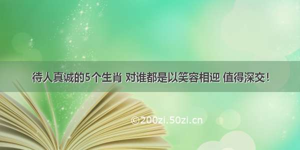 待人真诚的5个生肖 对谁都是以笑容相迎 值得深交！