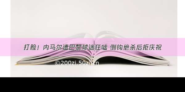 打脸！内马尔遭巴黎球迷狂嘘 倒钩绝杀后拒庆祝