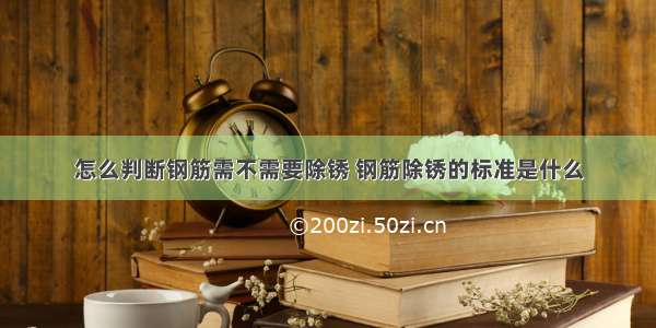 怎么判断钢筋需不需要除锈 钢筋除锈的标准是什么