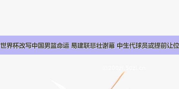 世界杯改写中国男篮命运 易建联悲壮谢幕 中生代球员或提前让位