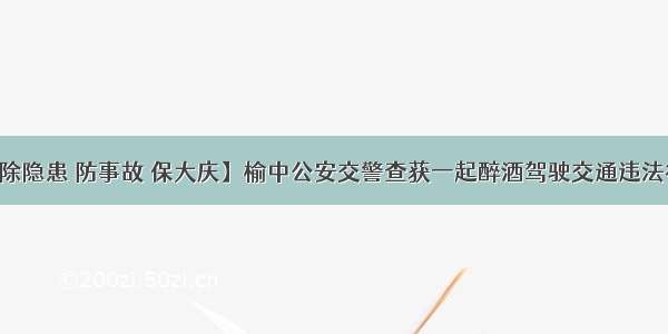 【除隐患 防事故 保大庆】榆中公安交警查获一起醉酒驾驶交通违法行为