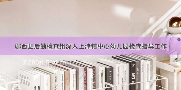 郧西县后勤检查组深入上津镇中心幼儿园检查指导工作