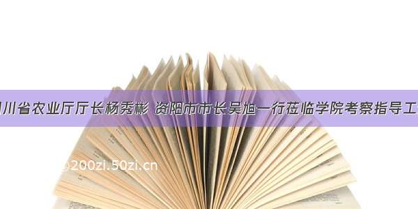 四川省农业厅厅长杨秀彬 资阳市市长吴旭一行莅临学院考察指导工作