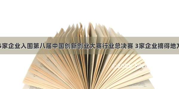 宜春市5家企业入围第八届中国创新创业大赛行业总决赛 3家企业摘得地方赛奖牌