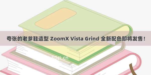 夸张的老爹鞋造型 ZoomX Vista Grind 全新配色即将发售！