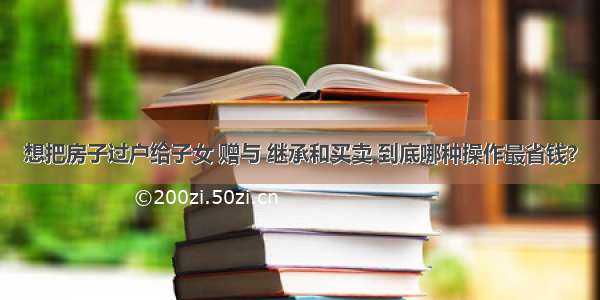 想把房子过户给子女 赠与 继承和买卖 到底哪种操作最省钱？