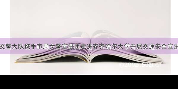 建华交警大队携手市局女警宣讲团走进齐齐哈尔大学开展交通安全宣讲活动