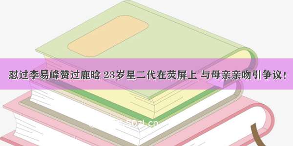 怼过李易峰赞过鹿晗 23岁星二代在荧屏上 与母亲亲吻引争议！