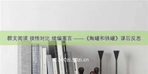 群文阅读 领悟对比 续编寓言 ——《陶罐和铁罐》课后反思