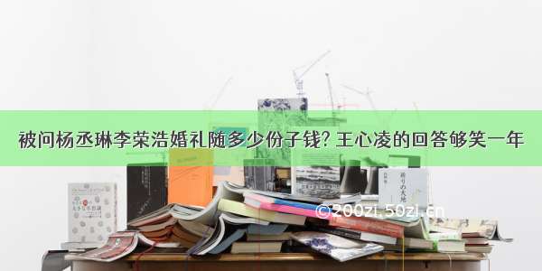 被问杨丞琳李荣浩婚礼随多少份子钱? 王心凌的回答够笑一年