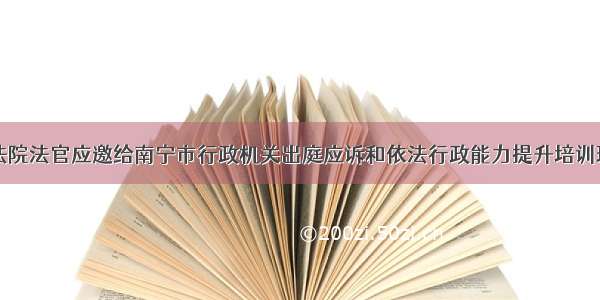 南铁法院法官应邀给南宁市行政机关出庭应诉和依法行政能力提升培训班授课