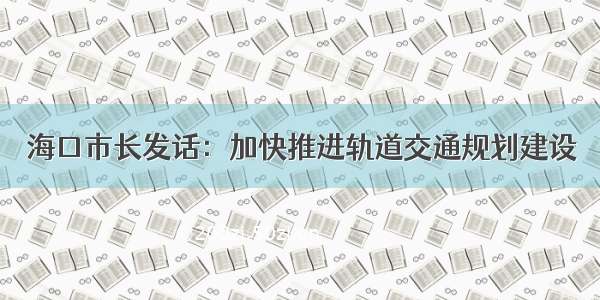 海口市长发话：加快推进轨道交通规划建设