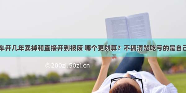 车开几年卖掉和直接开到报废 哪个更划算？不搞清楚吃亏的是自己