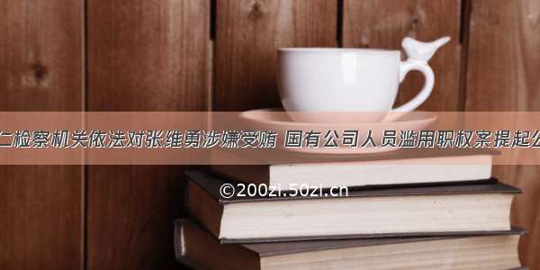 铜仁检察机关依法对张维勇涉嫌受贿 国有公司人员滥用职权案提起公诉