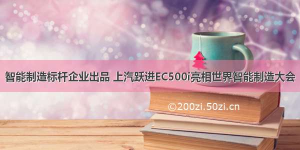 智能制造标杆企业出品 上汽跃进EC500i亮相世界智能制造大会