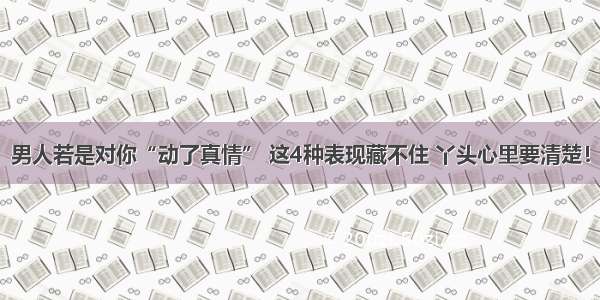 男人若是对你“动了真情” 这4种表现藏不住 丫头心里要清楚！