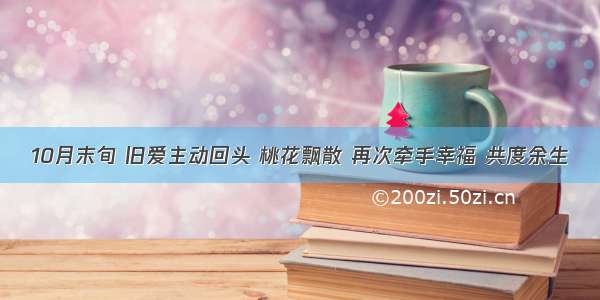 10月末旬 旧爱主动回头 桃花飘散 再次牵手幸福 共度余生