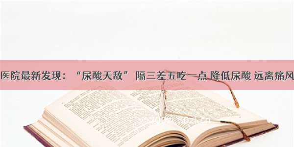 医院最新发现：“尿酸天敌” 隔三差五吃一点 降低尿酸 远离痛风