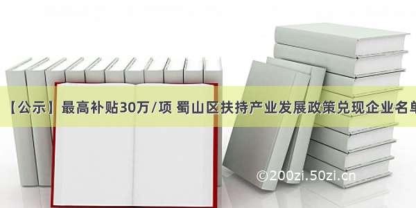 【公示】最高补贴30万/项 蜀山区扶持产业发展政策兑现企业名单