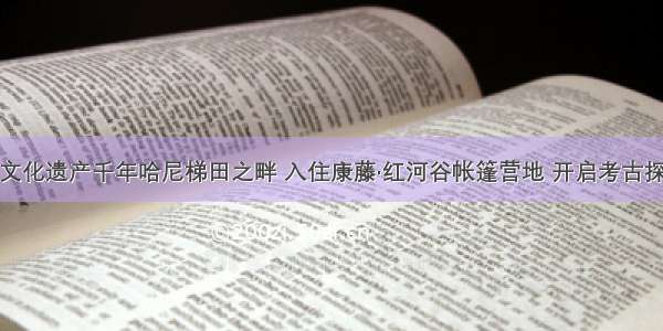 于世界文化遗产千年哈尼梯田之畔 入住康藤·红河谷帐篷营地 开启考古探秘之风