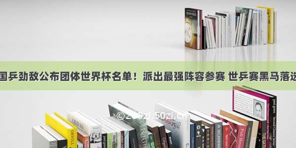 国乒劲敌公布团体世界杯名单！派出最强阵容参赛 世乒赛黑马落选