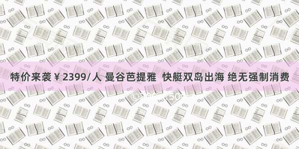 特价来袭￥2399/人 曼谷芭提雅  快艇双岛出海 绝无强制消费
