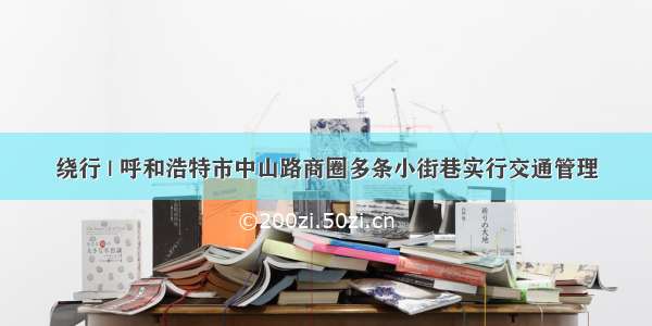 绕行 | 呼和浩特市中山路商圈多条小街巷实行交通管理