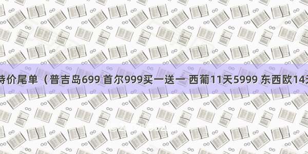 10/25特价尾单（普吉岛699 首尔999买一送一 西葡11天5999 东西欧14天6999）