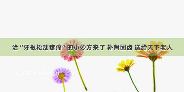 治“牙根松动疼痛”的小妙方来了 补肾固齿 送给天下老人