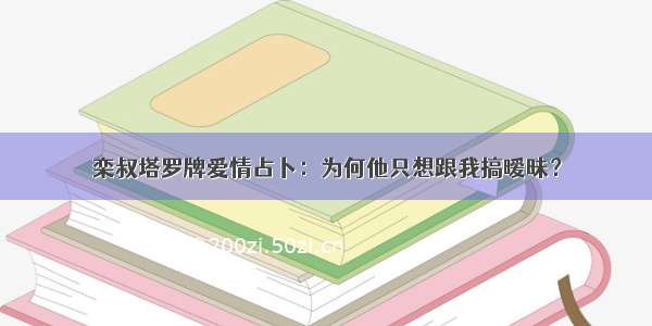 栾叔塔罗牌爱情占卜：为何他只想跟我搞暧昧？