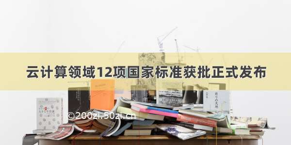 云计算领域12项国家标准获批正式发布