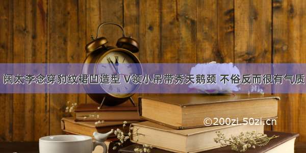 阔太李念穿豹纹裙凹造型 V领小吊带秀天鹅颈 不俗反而很有气质