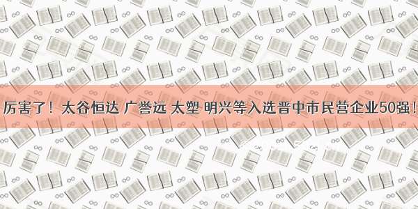 厉害了！太谷恒达 广誉远 太塑 明兴等入选晋中市民营企业50强！