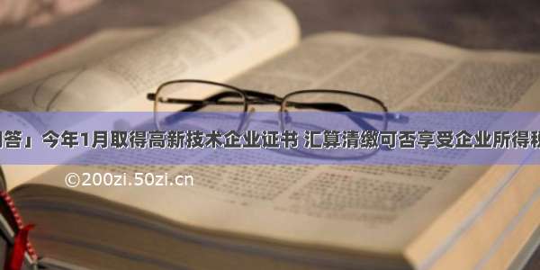 「热点问答」今年1月取得高新技术企业证书 汇算清缴可否享受企业所得税的优惠政