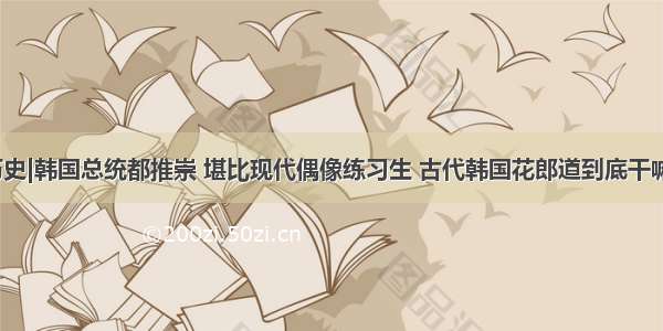 冷历史|韩国总统都推崇 堪比现代偶像练习生 古代韩国花郎道到底干嘛的？