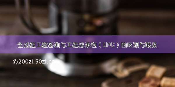 全过程工程咨询与工程总承包（EPC）的区别与联系