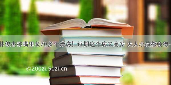 林俊杰称嘴里长70多个溃疡！近期这个病又高发 大人小孩都会得…