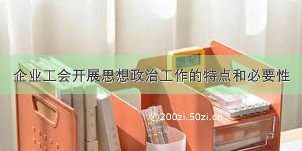 企业工会开展思想政治工作的特点和必要性