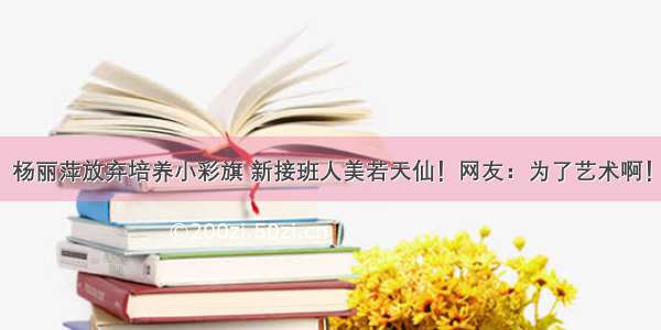 杨丽萍放弃培养小彩旗 新接班人美若天仙！网友：为了艺术啊！