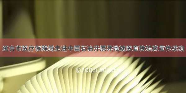 延吉市医疗保障局走进中国石油开展异地就医直接结算宣传活动