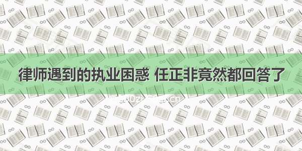 律师遇到的执业困惑 任正非竟然都回答了