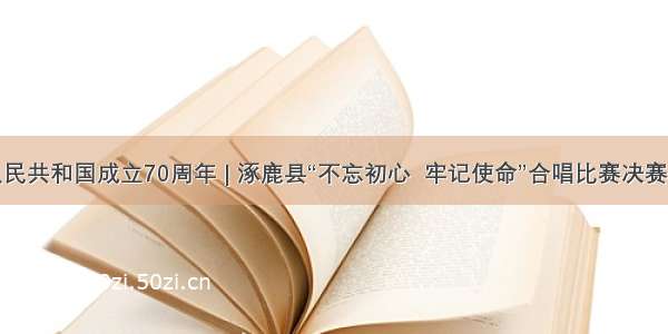 庆祝中华人民共和国成立70周年 | 涿鹿县“不忘初心  牢记使命”合唱比赛决赛将进行直播