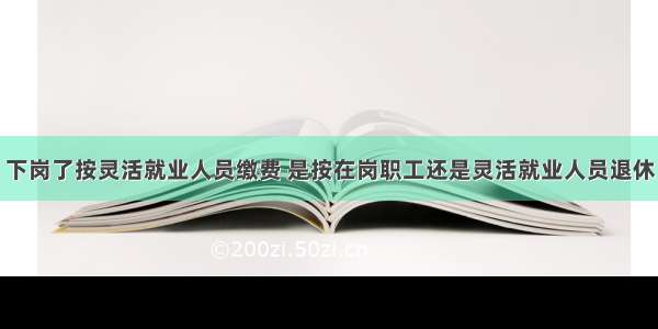 下岗了按灵活就业人员缴费 是按在岗职工还是灵活就业人员退休