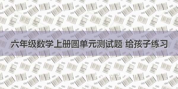 六年级数学上册圆单元测试题 给孩子练习