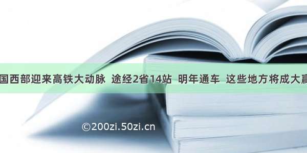 中国西部迎来高铁大动脉  途经2省14站  明年通车  这些地方将成大赢家