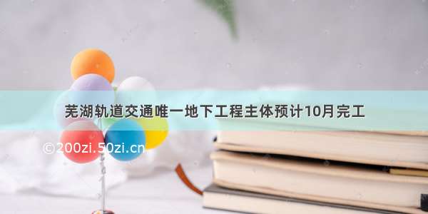 芜湖轨道交通唯一地下工程主体预计10月完工