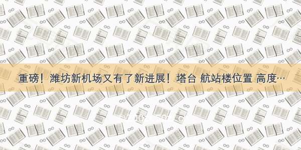 重磅！潍坊新机场又有了新进展！塔台 航站楼位置 高度…