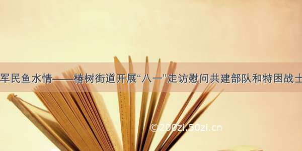 共话军民鱼水情——椿树街道开展“八一”走访慰问共建部队和特困战士活动