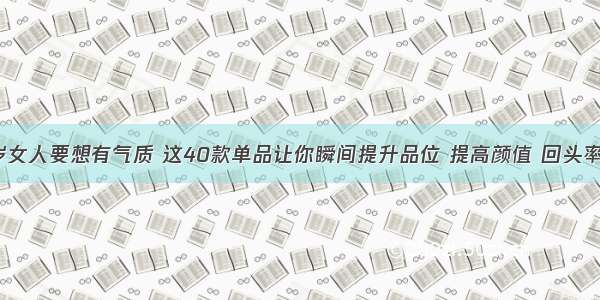 31-50岁女人要想有气质 这40款单品让你瞬间提升品位 提高颜值 回头率100%~