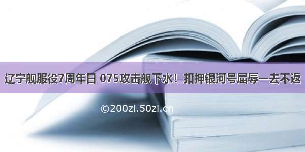 辽宁舰服役7周年日 075攻击舰下水！扣押银河号屈辱一去不返